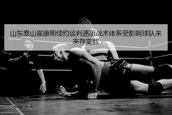 山东泰山崔康熙续约谈判遇阻战术体系受影响球队未来存变数