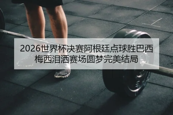 2026世界杯决赛阿根廷点球胜巴西 梅西泪洒赛场圆梦完美结局